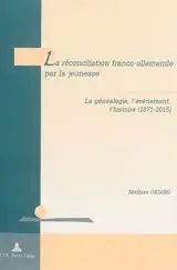 La réconciliation franco-allemande par la jeunesse : la généalogie, l'événement, l'histoire (1871-2015) - Mathias Delori