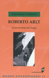 Roberto Arlt : écrire au temps de l'image - Gersende Camenen