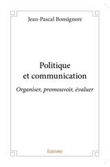 Politique et communication : Organiser, promouvoir, évaluer - Jean-Pascal Bonsignore
