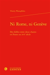 Ni Rome, ni Genève : des fidèles entre deux chaires en France au XVIe siècle - Thierry Wanegffelen