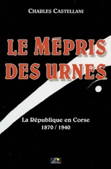Le mépris des urnes : la République en Corse, 1870-1940 - Charles Castellani