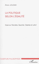 La politique selon l'égalité : essai sur Rancière, Gauchet, Clastres et Lefort - Arash Joudaki