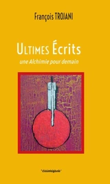 Ultimes écrits : une Alchimie pour demain : 2014-2023 - François Trojani