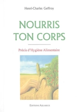 Nourris ton corps : précis d'hygiène alimentaire : texte intégral avec tableaux donnant la composition des principaux aliments, menus-types et nombreuses recettes de cuisine saine - Henri-Charles Geffroy