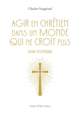 Agir en chrétien dans un monde qui ne croit plus : essai politique - Charles Vaugirard