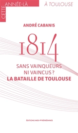 1814 : sans vainqueurs ni vaincus ? : la bataille de Toulouse - André Cabanis