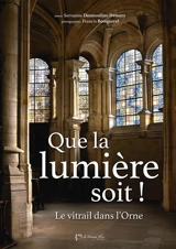 Que la lumière soit ! : Le vitrail dans l'Orne - Servanne Desmoulins-Hémery