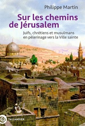 Sur les chemins de Jérusalem : juifs, chrétiens et musulmans en pèlerinage vers la ville sainte - Philippe Martin