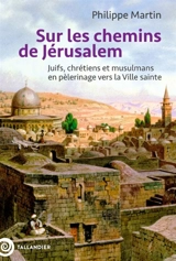 Sur les chemins de Jérusalem : juifs, chrétiens et musulmans en pèlerinage vers la ville sainte - Philippe Martin