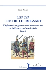 Diplomatie et guerres méditerranéennes de la France au Grand Siècle. Vol. 1. Le lys contre le croissant - Pascal Arnoux