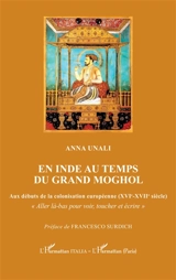 En Inde au temps du grand Moghol : aux débuts de la colonisation européenne (XVIe-XVIIe siècle) : aller là-bas pour voir, toucher et écrire - Anna Unali