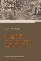 Sur la terre comme au ciel ? : eschatologie catholique et sécularisation en France (XVIIIe-XIXe siècle) - Xavier Cochard