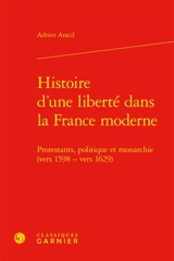 Histoire d'une liberté dans la France moderne : protestants, politique et monarchie (vers 1598-vers 1629) - Adrien Aracil