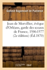 Jean de Morvillier, évêque d'Orléans, garde des sceaux de France, 1506-1577 : étude sur la politique : française au XVIe siècle, d'après des documents inédits : thèse pour le doctorat... - Gustave Baguenault de Puchesse