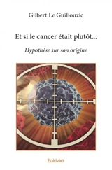Et si le cancer était plutôt... : Hypothèse sur son origine - Gilbert Le Guillouzic