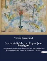 La vie véritable du citoyen Jean Rossignol : Vainqueur de la Bastille et Général en Chef des Armées de la République dans la guerre de Vendée : (1759-1802) - Victor Barrucand