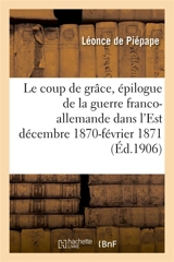 Le coup de grâce : épilogue de la guerre franco-allemande dans l'Est décembre 1870-février 1871 - Léonce de Piépape