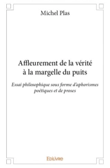 Affleurement de la vérité à la margelle du puits : Essai philosophique sous forme d’aphorismes poétiques et de proses - Plas Michel