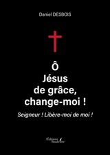 O Jésus de grâce, change-moi ! : Seigneur : Libère-moi de moi ! - Daniel Desbois