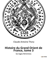 Histoire du Grand Orient de France, tome 3 : les loges féminines - Claude-Antoine Thory