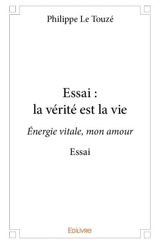 Essai : la vérité est la vie : Energie vitale, mon amour Essai - Philippe Le Touzé