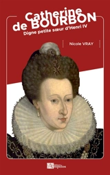 Catherine de Bourbon : digne petite soeur d'Henri IV - Nicole Vray