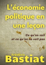 L'économie politique en une leçon : Ce qu'on voit et ce qu'on ne voit pas - Frédéric Bastiat