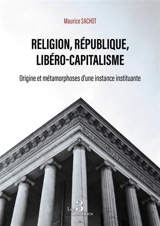 Religion, République, Libéro-capitalisme : Origine et métamorphoses d'une instance instituante - Maurice Sachot