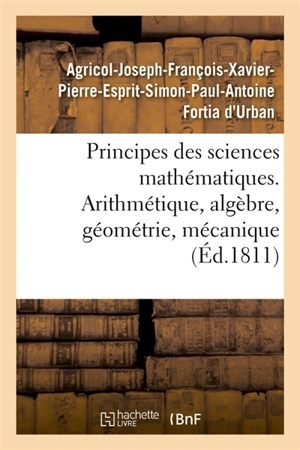 Principes des sciences mathématiques, contenant des élémens d'arithmétique, d'algèbre : de géométrie et de mécanique. Suivis d'une notice sur 15 mathématiciens - Agricol-Joseph-François-Xavier-Pierre-Esprit-Simon-Paul-Antoine Fortia d'Urban