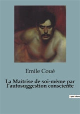 La Maîtrise de soi-même par l’autosuggestion consciente : L'influence de l'autosuggestion sur la maîtrise de soi - Emile Coué