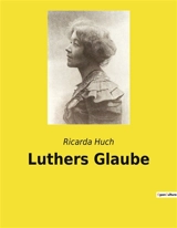 Luthers Glaube : Eine Untersuchung von Luthers theologischen Ansichten und ihrer Relevanz in der modernen Welt - Ricarda Huch