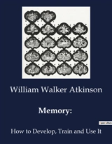 Memory : How to Develop, Train and Use It - William Walker Atkinson