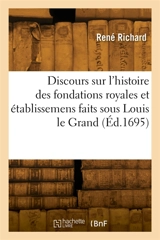 Discours sur l'histoire des fondations royales et établissemens faits sous Louis le Grand : en faveur de la religion, de la justice, des sciences, des beaux-arts, de la guerre et du commerce - René Richard
