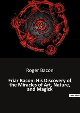 Friar Bacon : His Discovery of the Miracles of Art, Nature, and Magick : Unlocking the Mysteries of the Universe Through Art and Magic - Roger Bacon