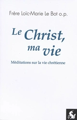 Le Christ, ma vie : méditations sur la vie chrétienne - Loïc-Marie Le Bot