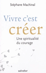 Vivre c'est créer : une spiritualité du courage - Stéphane Machinal