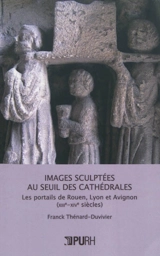 Images sculptées au seuil des cathédrales : les portails de Rouen, Lyon et Avignon, XIIIe-XIVe siècles - Franck Thénard-Duvivier