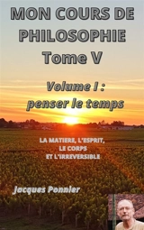 Mon cours de philosophie, tome V : Volume I : Penser le temps - La matière, le corps, l'esprit et l'irréversible - Jacques Ponnier