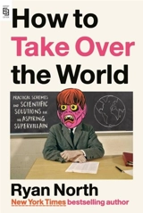 How to Take Over the World : Practical Schemes and Scientific Solutions for the Aspiring - Ryan North