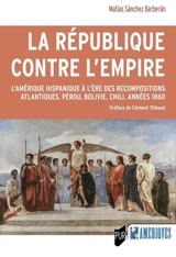 La République contre l'Empire : l'Amérique hispanique à l'ère des recompositions atlantiques : Pérou, Bolivie, Chili, années 1860 - Matias Sanchez Barberan