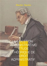 La gestion administrative : étude théorique de droit administratif : Fondements théoriques de la collaboration administrative - une approche novatrice du droit public et de la gestion des services publics - Maurice Hauriou