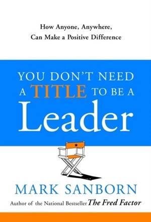 You Don't Need a Title to Be a Leader : How Anyone, Anywhere, Can Make a Positive Difference - Mark Sanborn