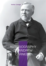 Autobiography of Andrew Carnegie : From Scottish Immigrant to Steel Magnate : The Inspiring Journey of America's Greatest Industrialist and Philanthropist - Andrew Carnegie