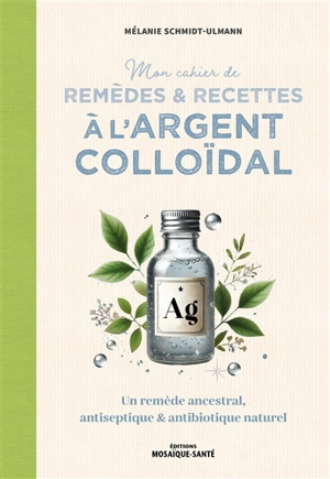 Mon cahier de remèdes & recettes à l'argent colloïdal : un remède ancestral, antiseptique & antibiotique naturel - Mélanie Schmidt-Ulmann