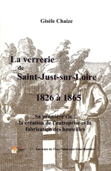 La verrerie de Saint-Just-sur-Loire de 1826 à 1865 : sa première vie : la création de l'entreprise et la fabrication des bouteilles - Gisèle Chaize