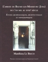 L'abbaye de Baume-les-Messieurs (Jura) de l'an mil au XVIIIe siècle : études archéologiques, architecturales et topographiques - Matthieu Le Brech