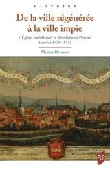 De la ville régénérée à la ville impie : l'Eglise, les fidèles et la Révolution à Provins (années 1770-1815) - Maxime Hermant