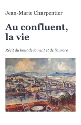 Au confluent, la vie : Récit du bout de la nuit et de l'aurore - Jean-Marie Charpentier