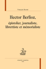 Hector Berlioz : épistolier, journaliste, librettiste et mémorialiste - François Brunet
