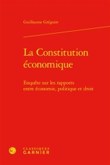 La Constitution économique : enquête sur les rapports entre économie, politique et droit - Guillaume Grégoire